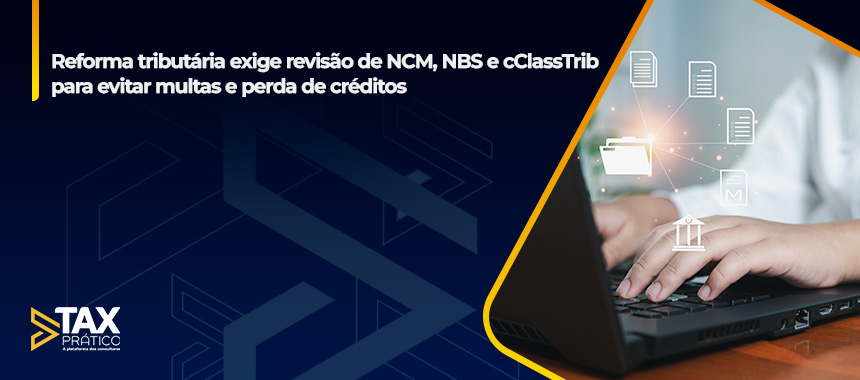 Reforma tributária exige revisão de NCM, NBS e cClassTrib para evitar multas e perda de créditos