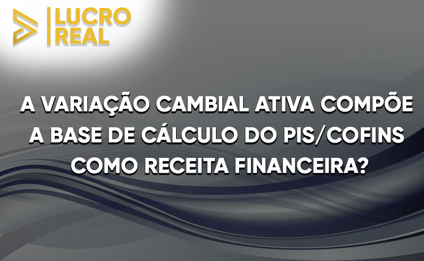 A VARIAÇÃO CAMBIAL ATIVA COMPÕE A BASE DE CÁLCULO DO PIS/COFINS COMO RECEITAS FINANCEIRAS? 